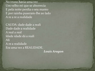 No trono havia uma vez
Um velho rei que se aborrecia
E pela noite perdia o seu manto
E por rainha puseram-lhe ao lado
A re a re a realidade

CAUDA: dade dade a reali
Dade dade a realidade
A real a real
Idade idade dá a reali
Ali
A re a realidade
Era uma vez a REALIDADE.
                           Louis Aragon
 