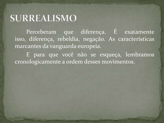 Perceberam que diferença. É exatamente
isso, diferença, rebeldia, negação. As características
marcantes da vanguarda europeia.
     E para que você não se esqueça, lembramos
cronologicamente a ordem desses movimentos.
 