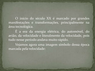 O início do século XX é marcado por grandes
manifestações e transformações, principalmente na
área tecnológica.
     É a era da energia elétrica, do automóvel, do
avião, da velocidade e literalmente da velocidade, pois
tudo nesse período andava muito rápido.
     Vejamos agora uma imagem símbolo dessa época
marcada pela velocidade:
 