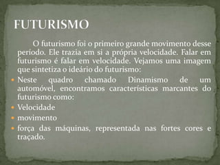 O futurismo foi o primeiro grande movimento desse
    período. Ele trazia em si a própria velocidade. Falar em
    futurismo é falar em velocidade. Vejamos uma imagem
    que sintetiza o ideário do futurismo:
   Neste quadro chamado Dinamismo de um
    automóvel, encontramos características marcantes do
    futurismo como:
   Velocidade
   movimento
   força das máquinas, representada nas fortes cores e
    traçado.
 