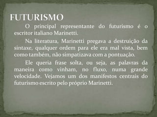 O principal representante do futurismo é o
escritor italiano Marinetti.
     Na literatura, Marinetti pregava a destruição da
sintaxe, qualquer ordem para ele era mal vista, bem
como também, não simpatizava com a pontuação.
     Ele queria frase solta, ou seja, as palavras da
maneira como vinham, no fluxo, numa grande
velocidade. Vejamos um dos manifestos centrais do
futurismo escrito pelo próprio Marinetti.
 