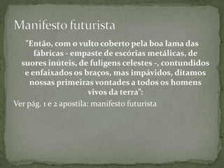"Então, com o vulto coberto pela boa lama das
      fábricas - empaste de escórias metálicas, de
  suores inúteis, de fuligens celestes -, contundidos
   e enfaixados os braços, mas impávidos, ditamos
     nossas primeiras vontades a todos os homens
                        vivos da terra”:
Ver pág. 1 e 2 apostila: manifesto futurista
 