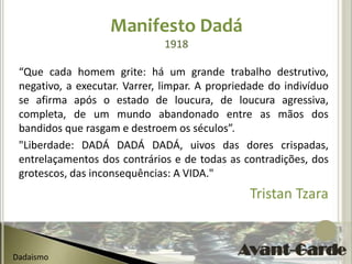 Manifesto Dadá
                               1918

 “Que cada homem grite: há um grande trabalho destrutivo,
 negativo, a executar. Varrer, limpar. A propriedade do indivíduo
 se afirma após o estado de loucura, de loucura agressiva,
 completa, de um mundo abandonado entre as mãos dos
 bandidos que rasgam e destroem os séculos”.
 "Liberdade: DADÁ DADÁ DADÁ, uivos das dores crispadas,
 entrelaçamentos dos contrários e de todas as contradições, dos
 grotescos, das inconsequências: A VIDA."
                                                Tristan Tzara


Dadaismo
 