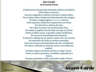 Ode triunfal
                              De Fernando Pessoa

            À dolorosa luz das grandes lâmpadas elétricas da fábrica
                              Tenho febre e escrevo.
              Escrevo rangendo os dentes, fera para a beleza disto,
            Para a beleza disto totalmente desconhecida dos antigos.
                    Ó rodas, ó engrenagens, r-r-r-r-r-r-r eterno!
                Forte espasmo retido dos maquinismos em fúria!
                          Em fúria fora e dentro de mim,
                    Por todos os meus nervos dissecados fora,
               Por todas as papilas fora de tudo com que eu [sinto!
               Tenho os lábios secos, ó grandes ruídos [modernos,
                     De vos ouvir demasiadamente de perto,
            E arde-me a cabeça de vos querer cantar com um excesso
                   De expressão de todas as minhas sensações,
              Com um excesso contemporâneo de vós, ó máquinas!
              Em febre e olhando os motores como a uma Natureza
                                     tropical -
               Grandes trópicos humanos de ferro e fogo e força -
               Canto, e canto o presente, e também o passado [e o
                                      futuro,
               Porque o presente é todo o passado e todo o futuro
                                        (...)



Futurismo
 