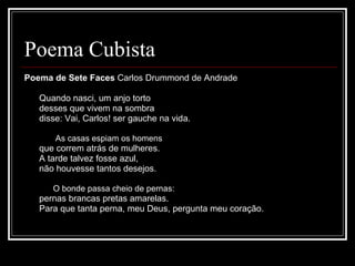 Poema Cubista Poema de Sete Faces  Carlos Drummond de Andrade              Quando nasci, um anjo torto         desses que vivem na sombra         disse: Vai, Carlos! ser gauche na vida.         As casas espiam os homens         que correm atrás de mulheres.         A tarde talvez fosse azul,         não houvesse tantos desejos.         O bonde passa cheio de pernas:         pernas brancas pretas amarelas.         Para que tanta perna, meu Deus, pergunta meu coração.  