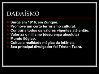 DADAÍSMO Surge em 1916, em Zurique.  Promove um certo terrorismo cultural.  Contraria todos os valores vigentes até então.  Valoriza o niilismo (descrença absoluta)  Mundo ilógico.  Cultua a realidade mágica da infância.  Seu principal divulgador foi Tristan Tzara.  