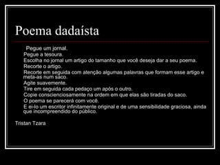 Poema dadaísta Pegue um jornal.         Pegue a tesoura.         Escolha no jornal um artigo do tamanho que você deseja dar a seu poema.         Recorte o artigo.         Recorte em seguida com atenção algumas palavras que formam esse artigo e meta-as num saco.         Agite suavemente.         Tire em seguida cada pedaço um após o outro.         Copie conscienciosamente na ordem em que elas são tiradas do saco.         O poema se parecerá com você.         E ei-lo um escritor infinitamente original e de uma sensibilidade graciosa, ainda que incompreendido do público.  Tristan Tzara 