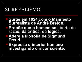 SURREALISMO Surge em 1924 com o Manifesto Surrealista de André Breton.  Propõe que o homem se liberte da razão, da crítica, da lógica.  Adere a filosofia de Sigmund Freud.  Expressa o interior humano investigando o inconsciente. 