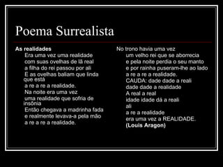 Poema Surrealista As realidades          Era uma vez uma realidade         com suas ovelhas de lã real         a filha do rei passou por ali         E as ovelhas baliam que linda que está         a re a re a realidade.         Na noite era uma vez         uma realidade que sofria de insônia         Então chegava a madrinha fada         e realmente levava-a pela mão         a re a re a realidade.            No trono havia uma vez         um velho rei que se aborrecia         e pela noite perdia o seu manto         e por rainha puseram-lhe ao lado         a re a re a realidade.         CAUDA: dade dade a reali         dade dade a realidade         A real a real         idade idade dá a reali         ali         a re a realidade         era uma vez a REALIDADE.         (Louis Aragon) 