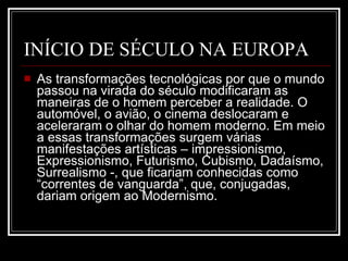 INÍCIO DE SÉCULO NA EUROPA As transformações tecnológicas por que o mundo passou na virada do século modificaram as maneiras de o homem perceber a realidade. O automóvel, o avião, o cinema deslocaram e aceleraram o olhar do homem moderno. Em meio a essas transformações surgem várias manifestações artísticas – impressionismo, Expressionismo, Futurismo, Cubismo, Dadaísmo, Surrealismo -, que ficariam conhecidas como “correntes de vanguarda”, que, conjugadas, dariam origem ao Modernismo.  