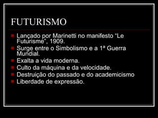 FUTURISMO Lançado por Marinetti no manifesto “Le Futurisme”, 1909.  Surge entre o Simbolismo e a 1ª Guerra Mundial.  Exalta a vida moderna.  Culto da máquina e da velocidade.  Destruição do passado e do academicismo  Liberdade de expressão.  