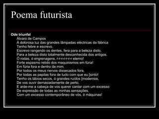 Poema futurista Ode triunfal          Álvaro de Campos         À dolorosa luz das grandes lâmpadas eléctricas da fábrica         Tenho febre e escrevo.         Escrevo rangendo os dentes, fera para a beleza disto,         Para a beleza disto totalmente desconhecida dos antigos.         Ó rodas, ó engrenagens, r-r-r-r-r-r-r eterno!         Forte espasmo retido dos maquinismos em fúria!         Em fúria fora e dentro de mim,         Por todos os meus nervos dissecados fora,         Por todas as papilas fora de tudo com que eu [sinto!         Tenho os lábios secos, ó grandes ruídos [modernos,         De vos ouvir demasiadamente de perto,         E arde-me a cabeça de vos querer cantar com um excesso         De expressão de todas as minhas sensações,         Com um excesso contemporâneo de vós, ó máquinas!  