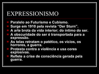 EXPRESSIONISMO Paralelo ao Futurismo e Cubismo.  Surge em 1910 pela revista “Der Sturn”.  A arte brota da vida interior; do íntimo do ser.  A obscuridade do ser é transportada para a expressão.  As telas retratam o patético, os vícios, os horrores, a guerra.  Protesta contra a violência e usa cores explosivas.  Reflete a crise de consciência gerada pela guerra.  