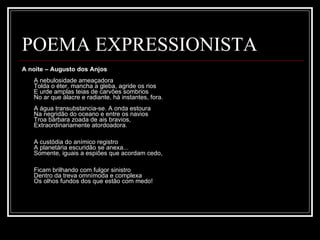 POEMA EXPRESSIONISTA A noite – Augusto dos Anjos A nebulosidade ameaçadora  Tolda o éter, mancha a gleba, agride os rios  E urde amplas teias de carvões sombrios  No ar que álacre e radiante, há instantes, fora.  A água transubstancia-se. A onda estoura  Na negridão do oceano e entre os navios  Troa bárbara zoada de ais bravios,  Extraordinariamente atordoadora.  A custódia do anímico registro  A planetária escuridão se anexa...  Somente, iguais a espiões que acordam cedo,  Ficam brilhando com fulgor sinistro  Dentro da treva omnímoda e complexa  Os olhos fundos dos que estão com medo! 