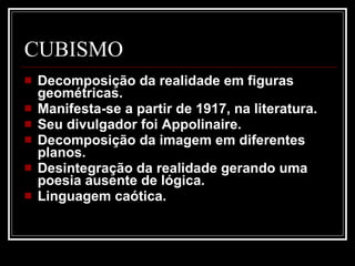 CUBISMO Decomposição da realidade em figuras geométricas.  Manifesta-se a partir de 1917, na literatura.  Seu divulgador foi Appolinaire.  Decomposição da imagem em diferentes planos.  Desintegração da realidade gerando uma poesia ausente de lógica.  Linguagem caótica.  