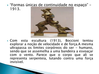    “Formas únicas de continuidade no espaço” –
    1913.




   Com esta escultura (1913), Boccioni tentou
    explorar a noção de velocidade e de força.A mesma
    ultrapassa os limites corpóreos do ser - humano,
    sendo que se assemelha a uma bandeira a esvoaçar
    com o vento. Parece que o corpo que ali se
    representa serpenteia, lutando contra uma força
    invisível.
 