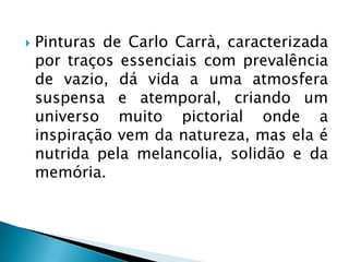    Pinturas de Carlo Carrà, caracterizada
    por traços essenciais com prevalência
    de vazio, dá vida a uma atmosfera
    suspensa e atemporal, criando um
    universo muito pictorial onde a
    inspiração vem da natureza, mas ela é
    nutrida pela melancolia, solidão e da
    memória.
 