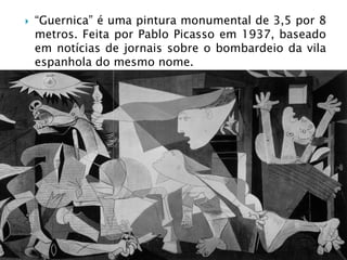    “Guernica” é uma pintura monumental de 3,5 por 8
    metros. Feita por Pablo Picasso em 1937, baseado
    em notícias de jornais sobre o bombardeio da vila
    espanhola do mesmo nome.
 