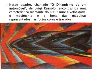    Nesse quadro, chamado “O Dinamismo de um
    automóvel”, de Luigi Russolo, encontramos uma
    característica marcante do Futurismo: a velocidade,
    o   movimento      e   a   força   das   máquinas
    representados nas fortes cores e traçados.
 