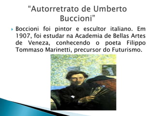    Boccioni foi pintor e escultor italiano. Em
    1907, foi estudar na Academia de Bellas Artes
    de Veneza, conhecendo o poeta Filippo
    Tommaso Marinetti, precursor do Futurismo.
 