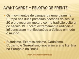 AVANT-GARDE = PELOTÃO DE FRENTE
   Os movimentos de vanguarda emergiram na
    Europa nas duas primeiras décadas do século
    20 e provocaram ruptura com a tradição cultural
    do século 19. Foram extremamente radicais e
    influenciaram manifestações artísticas em todo
    o mundo.

   Futurismo, Expressionismo, Dadaísmo,
    Cubismo e Surrealismo inovaram a arte literária
    na Europa e no Brasil
 