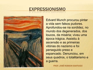 EXPRESSIONISMO

      Edvard Munch procurou pintar
      a vida sem falsos pudores.
      Aprofundou-se na sordidez, no
      mundo dos degenerados, dos
      loucos, da miséria; viveu uma
      época trágica. Assistiu à
      ascensão e as primeiras
      vitórias do nazismo e foi
      perseguido preso e
      espancado. Denunciou, em
      seus quadros, o totalitarismo e
      a guerra.
 