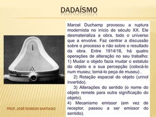 DADAÍSMO
 Marcel Duchamp provocou a ruptura
 modernista no início do século XX. Ele
 desmaterializa a obra, todo o universo
 que a envolve. Faz centrar a discussão
 sobre o processo e não sobre o resultado
 da obra. Entre 1914/16, há quatro
 operações de alteração no seu trabalho:
 1) Mudar o objeto fazia mudar o estatuto
 do objeto e a sua percepção (colocá-lo
 num museu; torná-lo peça de museu) .
    2) Rotação espacial do objeto (urinol
 invertido).
    3) Alterações do sentido (o nome do
 objeto remete para outra significação do
 objeto).
 4) Mecanismo emissor (em vez de
 receptor, passou a ser emissor do
 sentido).
 