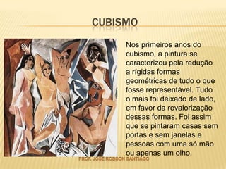 CUBISMO
     Nos primeiros anos do
     cubismo, a pintura se
     caracterizou pela redução
     a rígidas formas
     geométricas de tudo o que
     fosse representável. Tudo
     o mais foi deixado de lado,
     em favor da revalorização
     dessas formas. Foi assim
     que se pintaram casas sem
     portas e sem janelas e
     pessoas com uma só mão
     ou apenas um olho.
 