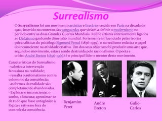 Surrealismo
   O Surrealismo foi um movimento artístico e literário nascido em Paris na década de
   1920, inserido no contexto das vanguardas que viriam a definir o modernismo no
   período entre as duas Grandes Guerras Mundiais. Reúne artistas anteriormente ligados
   ao Dadaísmo ganhando dimensão mundial. Fortemente influenciado pelas teorias
   psicanalíticas do psicólogo Sigmund Freud (1856-1939), o surrealismo enfatiza o papel
   do inconsciente na atividade criativa. Um dos seus objetivos foi produzir uma arte que,
   segundo o movimento, estava sendo destruída pelo racionalismo. O poeta e
   crítico André Breton (1896-1966) é o principal líder e mentor deste movimento.
Características do Surrealismo:
· valoriza a intervenção
fantasiosa na realidade;
· ressalta o automatismo contra
o domínio da consciência;
· as formas da realidade são
completamente abandonadas.
· Explorar o inconsciente, o
sonho, a loucura; aproximar-se
de tudo que fosse antagônico à    Benjamim
lógica e estivesse fora do
                                                      Andre                   Gulio
                                  Peret               Breton                  Carlos
controle da consciência.
 