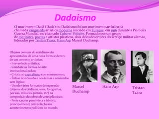 Dadaismo
    O movimento Dadá (Dada) ou Dadaísmo foi um movimento artístico da
    chamada vanguarda artística moderna iniciado em Zurique, em 1916 durante a Primeira
    Guerra Mundial, no chamado Cabaret Voltaire. Formado por um grupo
    de escritores, poetas e artistas plásticos, dois deles desertores do serviço militar alemão,
    liderados por Tristan Tzara, Hans Arp Marcel Duchamp.
.


Objetos comuns do cotidiano são
apresentados de uma nova forma e dentro
de um contexto artístico;
- Irreverência artística;
- Combate às formas de arte
institucionalizadas;
- Crítica ao capitalismo e ao consumismo;
- Ênfase no absurdo e nos temas e conteúdos
sem lógica;
- Uso de vários formatos de expressão         Marcel             Hans Arp
(objetos do cotidiano, sons, fotografias,                                             Tristan
poesias, músicas, jornais, etc) na            Duchamp                                 Tzara
composição das obras de artes plásticas;
- Forte caráter pessimista e irônico,
principalmente com relação aos
acontecimentos políticos do mundo.
 