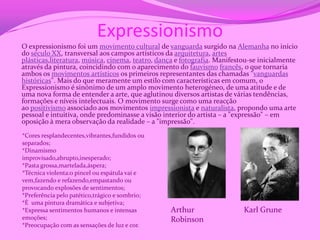 Expressionismo
O expressionismo foi um movimento cultural de vanguarda surgido na Alemanha no início
do século XX, transversal aos campos artísticos da arquitetura, artes
plásticas,literatura, música, cinema, teatro, dança e fotografia. Manifestou-se inicialmente
através da pintura, coincidindo com o aparecimento do fauvismo francês, o que tornaria
ambos os movimentos artísticos os primeiros representantes das chamadas "vanguardas
históricas". Mais do que meramente um estilo com características em comum, o
Expressionismo é sinónimo de um amplo movimento heterogéneo, de uma atitude e de
uma nova forma de entender a arte, que aglutinou diversos artistas de várias tendências,
formações e níveis intelectuais. O movimento surge como uma reacção
ao positivismo associado aos movimentos impressionista e naturalista, propondo uma arte
pessoal e intuitiva, onde predominasse a visão interior do artista – a "expressão" – em
oposição à mera observação da realidade – a "impressão".
*Cores resplandecentes,vibrantes,fundidos ou
separados;
*Dinamismo
improvisado,abrupto,inesperado;
*Pasta grossa,martelada,áspera;
*Técnica violenta:o pincel ou espátula vai e
vem,fazendo e refazendo,empastando ou
provocando explosões de sentimentos;
*Preferência pelo patético,trágico e sombrio;
*É uma pintura dramática e subjetiva;
*Expressa sentimentos humanos e intensas         Arthur                   Karl Grune
emoções;                                         Robinson
*Preocupação com as sensações de luz e cor.
 