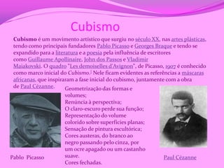 Cubismo
 Cubismo é um movimento artístico que surgiu no século XX, nas artes plásticas,
 tendo como principais fundadores Pablo Picasso e Georges Braque e tendo se
 expandido para a literatura e a poesia pela influência de escritores
 como Guillaume Apollinaire, John dos Passos e Vladimir
 Maiakovski. O quadro "Les demoiselles d'Avignon", de Picasso, 1907 é conhecido
 como marco inicial do Cubismo.] Nele ficam evidentes as referências a máscaras
 africanas, que inspiraram a fase inicial do cubismo, juntamente com a obra
 de Paul Cézanne.      Geometrização das formas e
                     volumes;
                     Renúncia à perspectiva;
                     O claro-escuro perde sua função;
                     Representação do volume
                     colorido sobre superfícies planas;
                     Sensação de pintura escultórica;
                     Cores austeras, do branco ao
                     negro passando pelo cinza, por
                     um ocre apagado ou um castanho
Pablo Picasso        suave.                                  Paul Cézanne
                     Cores fechadas.
 