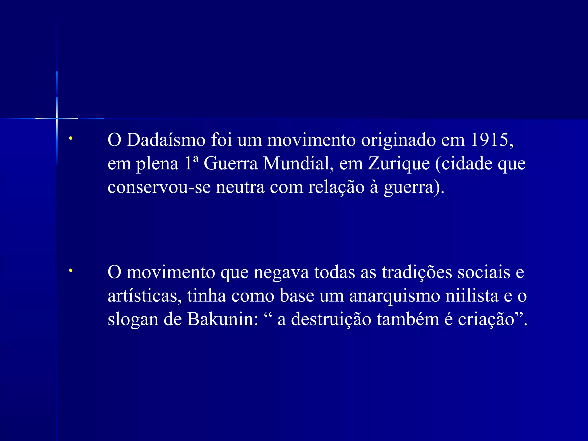 • O Dadaísmo foi um movimento originado em 1915,
em plena 1ª Guerra Mundial, em Zurique (cidade que
conservou-se neutra com relação à guerra).
• O movimento que negava todas as tradições sociais e
artísticas, tinha como base um anarquismo niilista e o
slogan de Bakunin: “ a destruição também é criação”.