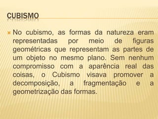CUBISMO
 No cubismo, as formas da natureza eram
representadas por meio de figuras
geométricas que representam as partes de
um objeto no mesmo plano. Sem nenhum
compromisso com a aparência real das
coisas, o Cubismo visava promover a
decomposição, a fragmentação e a
geometrização das formas.
 