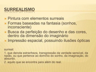 SURREALISMO
 Pintura com elementos surreais
 Formas baseadas na fantasia (sonhos,
inconsciente)
 Busca da perfeição do desenho e das cores,
dentro da dimensão do imaginário
 Impressão espacial, possuindo ilusões ópticas
surreal:
1. que denota estranheza, transgressão da verdade sensível, da
razão, ou que pertence ao domínio do sonho, da imaginação, do
absurdo.
2. aquilo que se encontra para além do real.
 