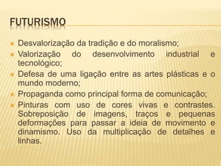 FUTURISMO
 Desvalorização da tradição e do moralismo;
 Valorização do desenvolvimento industrial e
tecnológico;
 Defesa de uma ligação entre as artes plásticas e o
mundo moderno;
 Propaganda como principal forma de comunicação;
 Pinturas com uso de cores vivas e contrastes.
Sobreposição de imagens, traços e pequenas
deformações para passar a ideia de movimento e
dinamismo. Uso da multiplicação de detalhes e
linhas.
 