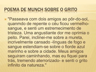 POEMA DE MUNCH SOBRE O GRITO
 "Passeava com dois amigos ao pôr-do-sol,
quanmdo de repente o céu ficou vermelho-
sangue, e senti um estremecimento de
tristeza. Uma angustiante dor me oprimia o
peito. Parei, inclinei-me sobre a mureta,
incrivelmente cansado -línguas de fogo e
sangue estendiam-se sobre o fiorde azul
marinho e sobre a cidade. Meus amigos
seguiram caminhando, mas eu fiquei para
trás, tremendo aterrorizado- e senti o grito
infinito da natureza."
 