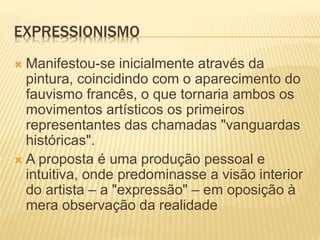 EXPRESSIONISMO
 Manifestou-se inicialmente através da
pintura, coincidindo com o aparecimento do
fauvismo francês, o que tornaria ambos os
movimentos artísticos os primeiros
representantes das chamadas "vanguardas
históricas".
 A proposta é uma produção pessoal e
intuitiva, onde predominasse a visão interior
do artista – a "expressão" – em oposição à
mera observação da realidade
 