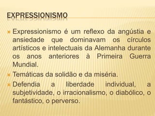 EXPRESSIONISMO
 Expressionismo é um reflexo da angústia e
ansiedade que dominavam os círculos
artísticos e intelectuais da Alemanha durante
os anos anteriores à Primeira Guerra
Mundial.
 Temáticas da solidão e da miséria.
 Defendia a liberdade individual, a
subjetividade, o irracionalismo, o diabólico, o
fantástico, o perverso.
 