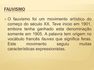 FAUVISMO
 O fauvismo foi um movimento artístico do
começo do século XX. Teve inicio em 1901,
embora tenha ganhado esta denominação
somente em 1905. A palavra tem origem no
vocábulo francês fauves que significa feras.
Este movimento seguiu muitas
características expressionistas.
 