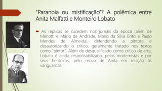 “Paranoia ou mistificação”? A polêmica entre
Anita Malfatti e Monteiro Lobato
 As réplicas se sucedem nos jornais da época (além de
Menotti e Mário de Andrade, Mario da Silva Brito e Paulo
Mendes de Almeida), defendendo a pintora e
desautorizando o crítico, geralmente tratado nos textos
como "pintor". Além de desqualificado como crítico de arte,
Lobato é ainda responsabilizado, pelos modernistas e por
seus herdeiros, pelo recuo de Anita em relação às
vanguardas.
 