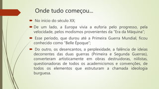 Onde tudo começou...
 No início do século XX;
 De um lado, a Europa vivia a euforia pelo progresso, pela
velocidade, pelos modismos provenientes da “Era da Máquina”;
 Esse período, que durou até a Primeira Guerra Mundial, ficou
conhecido como “Belle Époque”;
 Do outro, os desencantos, a perplexidade, a falência de ideias
decorrentes das duas guerras (Primeira e Segunda Guerras),
converteram artisticamente em obras destruidoras, niilistas,
questionadoras de todos os academicismos e convenções, de
todos os elementos que estruturam a chamada ideologia
burguesa.
 