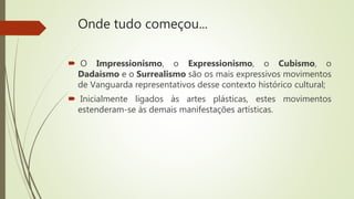 Onde tudo começou...
 O Impressionismo, o Expressionismo, o Cubismo, o
Dadaísmo e o Surrealismo são os mais expressivos movimentos
de Vanguarda representativos desse contexto histórico cultural;
 Inicialmente ligados às artes plásticas, estes movimentos
estenderam-se às demais manifestações artísticas.
 