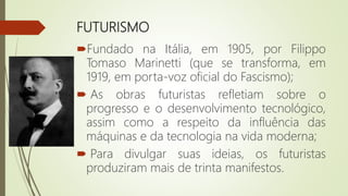 FUTURISMO
Fundado na Itália, em 1905, por Filippo
Tomaso Marinetti (que se transforma, em
1919, em porta-voz oficial do Fascismo);
 As obras futuristas refletiam sobre o
progresso e o desenvolvimento tecnológico,
assim como a respeito da influência das
máquinas e da tecnologia na vida moderna;
 Para divulgar suas ideias, os futuristas
produziram mais de trinta manifestos.
 