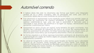 Automóvel correndo
 A beleza desta tela está no dinamismo das formas que fazem uma integração
perfeita de luz e efeito cromático. Não há percepção das cores, pois com o
movimento rápido elas se unem fundindo-se numa única cor;
 Esse dinamismo é representado numa repetição quase infinita que permite captar as
sequências do movimento de maneira simultânea. A figura do automóvel não
aparece, subentende-se que, uma vez que o automóvel é fabricado para a
velocidade e suas formas são dinâmicas e se ligam ao espaço, desnecessário seria
apresentar o automóvel por inteiro;
 Apresentam-se vários círculos em espiral, numa tentativa de gerar movimento, mas
também dar a sensação de solavancos do carro e as curvas são representativas do
efeito do automóvel na atmosfera. As linhas horizontais logo acima atuam como um
descanso para nossa retina, que acompanha velozmente o ritmo do automóvel;
 As formas angulares e as linhas vigorosas transmitem sentimento de dinamismo, pois
a apresentação em cadeia do mesmo objeto em posições diferentes dá impressão de
deslocamento constante;
 Ao observar longamente a obra somos quase levados ao fascínio que a velocidade
imprime ao ser humano, fortes emoções veem à nossa mente, num desejo de
absorver intensamente a sensação de liberdade, parece que até o ruído do motor do
automóvel chega aos nossos ouvidos, é a máquina trazendo-nos para a realidade e
entrando correndo em nossas vidas.
 