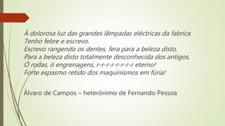 À dolorosa luz das grandes lâmpadas eléctricas da fabrica
Tenho febre e escrevo.
Escrevo rangendo os dentes, fera para a beleza disto,
Para a beleza disto totalmente desconhecida dos antigos,
Ó rodas, ó engrenagens, r-r-r-r-r-r-r-r eterno!
Forte espasmo retido dos maquinismos em fúria!
Álvaro de Campos – heterônimo de Fernando Pessoa
 