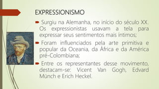 EXPRESSIONISMO
 Surgiu na Alemanha, no início do século XX.
Os expressionistas usavam a tela para
expressar seus sentimentos mais íntimos;
 Foram influenciados pela arte primitiva e
popular da Oceania, da África e da América
pré-Colombiana;
 Entre os representantes desse movimento,
destacam-se: Vicent Van Gogh, Edvard
Münch e Erich Heckel.
 