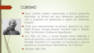 CUBISMO
 Essa corrente estética relacionada à pintura propunha
decompor as formas em seus elementos geométricos,
com o propósito de representar o objeto em diferentes
ângulos;
 Entre seus representantes na pintura, destacam-se: Juan
Pablo Picasso, George Braque, Fernand Léger e Alfredo
Volpi. Na literatura: Guillaume Appollinaire;
 Em 1920, em Paris, a revista Espírito Novo defendia a
teoria do purismo, cujo movimento foi iniciado pelo pintor
Amadée Ozenfant e o arquiteto Le Courbusier e que se
opunha às características “demolidoras” do Cubismo;
 Período: 1907-1914.
 