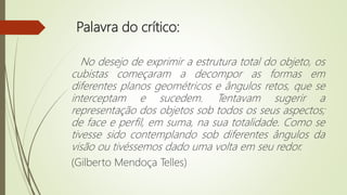 Palavra do crítico:
No desejo de exprimir a estrutura total do objeto, os
cubistas começaram a decompor as formas em
diferentes planos geométricos e ângulos retos, que se
interceptam e sucedem. Tentavam sugerir a
representação dos objetos sob todos os seus aspectos;
de face e perfil, em suma, na sua totalidade. Como se
tivesse sido contemplando sob diferentes ângulos da
visão ou tivéssemos dado uma volta em seu redor.
(Gilberto Mendoça Telles)
 