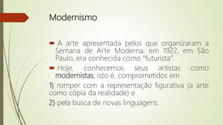 Modernismo
 A arte apresentada pelos que organizaram a
Semana de Arte Moderna, em 1922, em São
Paulo, era conhecida como “futurista”.
 Hoje, conhecemos seus artistas como
modernistas, isto é, comprometidos em
1) romper com a representação figurativa (a arte
como cópia da realidade) e
2) pela busca de novas linguagens.
 